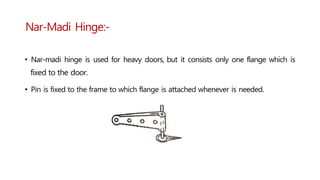 Nar-Madi Hinge:-
• Nar-madi hinge is used for heavy doors, but it consists only one flange which is
fixed to the door.
• Pin is fixed to the frame to which flange is attached whenever is needed.
 