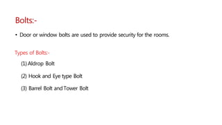 Bolts:-
• Door or window bolts are used to provide security for the rooms.
Types of Bolts:-
(1)Aldrop Bolt
(2) Hook and Eye type Bolt
(3) Barrel Bolt andTower Bolt
 