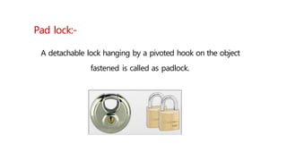 Pad lock:-
A detachable lock hanging by a pivoted hook on the object
fastened is called as padlock.
 