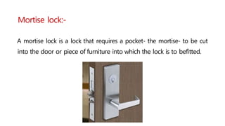 Mortise lock:-
A mortise lock is a lock that requires a pocket- the mortise- to be cut
into the door or piece of furniture into which the lock is to befitted.
 