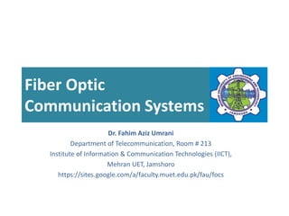 Fiber Optic
Communication Systems
Dr. Fahim Aziz Umrani
Department of Telecommunication, Room # 213
Institute of Information & Communication Technologies (IICT),
Mehran UET, Jamshoro
https://sites.google.com/a/faculty.muet.edu.pk/fau/focs
 