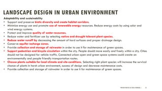 LANDSCAPE DESIGN IN URBAN ENVIRONMENT
PRESENTATION BY AR. GEEVA CHANDANA | 10
Adaptability and sustainability
• Support and preserve biotic diversity and create habitat corridors.
• Minimize energy use and promote use of renewable energy resources. Reduce energy costs by using solar and
wind energy systems.
• Protect and improve quality of water resources.
• Reduce water and fertilizer use by selecting native and drought tolerant plant species.
• Reduce water runoff by decreasing the amount of hard surfaces and proper drainage design.
• Conserve aquifer recharge zones.
• Provide collection and storage of rainwater in order to use it for maintenance of green spaces.
• Support pedestrian and bicycle circulation within the city. People should move easily and freely within a city. Cities
should not be designed for vehicle traffic. Connected urban open and green space systems could create an
environmentally and people friendly transportation routes.
• Choose plants suitable for local climate and site conditions. Selecting right plant species will increase the survival
chance of plants in harsh urban environment, success of design and decrease maintenance costs.
• Provide collection and storage of rainwater in order to use it for maintenance of green spaces.
 