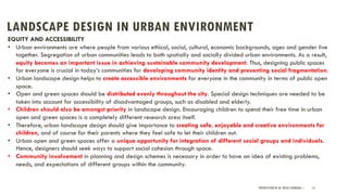 LANDSCAPE DESIGN IN URBAN ENVIRONMENT
PRESENTATION BY AR. GEEVA CHANDANA | 13
EQUITY AND ACCESSIBILITY
• Urban environments are where people from various ethical, social, cultural, economic backgrounds, ages and gender live
together. Segregation of urban communities leads to both spatially and socially divided urban environments. As a result,
equity becomes an important issue in achieving sustainable community development. Thus, designing public spaces
for everyone is crucial in today’s communities for developing community identity and preventing social fragmentation.
• Urban landscape design helps to create accessible environments for everyone in the community in terms of public open
space.
• Open and green spaces should be distributed evenly throughout the city. Special design techniques are needed to be
taken into account for accessibility of disadvantaged groups, such as disabled and elderly.
• Children should also be amongst priority in landscape design. Encouraging children to spend their free time in urban
open and green spaces is a completely different research area itself.
• Therefore, urban landscape design should give importance to creating safe, enjoyable and creative environments for
children, and of course for their parents where they feel safe to let their children out.
• Urban open and green spaces offer a unique opportunity for integration of different social groups and individuals.
Hence, designers should seek ways to support social cohesion through space.
• Community involvement in planning and design schemes is necessary in order to have an idea of existing problems,
needs, and expectations of different groups within the community.
 
