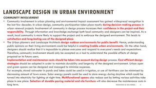LANDSCAPE DESIGN IN URBAN ENVIRONMENT
PRESENTATION BY AR. GEEVA CHANDANA | 14
COMMUNITY INVOLVEMENT
• Community involvement in urban planning and environmental impact assessment has gained widespread recognition in
the last few decades. In urban design, community participation takes place mostly during decision making process in
urban renewal projects. Involvement of community in design process increases their confidence in the project and their
responsibility. Through information and knowledge exchange both local community and designers can be inspired. As a
result, local community is more likely to support the project and to embrace the designed environment. This leads to
satisfaction and long-lasting use of the designed place.
• The Urban planners and Landscape Architects design outdoor environments for public benefit. Hence, understanding
public opinions on their living environments could be helpful in creating livable urban environments. On the other hand,
designers should realize that it is impossible to please everyone and respond to everyone’s needs and expectations.
Therefore, community involvement should only be accepted as a tool to understand the possible effects of design
proposal on its future users.
Implementation and maintenance costs should be taken into account during design process. Cost efficient design
strategies should be adopted in order to maintain durability and longevity of the designed environment. Urban open
and green spaces can be designed and managed to minimise expenses.
For example, stored rainwater in ponds and lakes could be used in irrigation, or use of fertilisers can be minimised by
decreasing amount of lawn areas. Solar energy panels could be used to store energy during daytime which could be
turned into electricity for lighting at night time. Multifunctional spaces also reduce cost by letting various activities take
place in one place. Selection of durable paving material and site furniture will also decrease the maintenance costs in
long term.
 