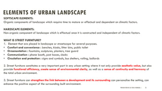ELEMENTS OF URBAN LANDSCAPE
PRESENTATION BY AR. GEEVA CHANDANA | 25
SOFTSCAPE ELEMENTS:
Organic components of landscape which require time to mature or effectual and dependent on climatic factors.
HARDSCAPE ELEMENTS:
Non-organic component of landscape which is effectual once it is constructed and independent of climatic factors.
WHAT IS STREET FURNITURE?
1. Element that are placed in landscape or streetscape for several purposes.
• Comfort and convenience : benches, kiosks, litter bins, public toilet
• Ornamentation : fountains, sculptures, planters, tree guard
• Communication : phone booth, post boxes, clocks
• Circulation and protection : signs and symbols, bus shelters, railing, bollards
2. Street furniture constitutes a very important part in any urban setting where it not only provide aesthetic value, but also
provide functional efficiency, create sense of environmental clarity, as well as a sense of continuity and harmony of
the total urban environment.
3. Street furniture can strengthen the link between a development and its surrounding can personalise the setting, can
enhance the positive aspect of the surrounding built environment.
 