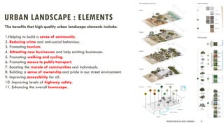 URBAN LANDSCAPE : ELEMENTS
PRESENTATION BY AR. GEEVA CHANDANA | 27
The benefits that high quality urban landscape elements include:
1.Helping to build a sense of community.
2. Reducing crime and anti-social behaviour.
3. Promoting tourism.
4. Attracting new businesses and help existing businesses.
5. Promoting walking and cycling.
6. Promoting access to public transport.
7. Boosting the morale of communities and individuals.
8. Building a sense of ownership and pride in our street environment.
9. Improving accessibility for all.
10. Improving levels of highway safety.
11. Enhancing the overall townscape.
 