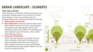 URBAN LANDSCAPE : ELEMENTS
PRESENTATION BY AR. GEEVA CHANDANA | 28
TREES AND PLANTING
Trees enhance our environment. Adding living colour, cover
and beauty. Bringing nature to every heart of our cities.
Soft landscape / urban trees planting assists the
ecological health of the environment through the following:
1. Enhancing the microclimate.
2. Noise Abatement: Landscape elements absorb noise.
Plants diffract and break up sound waves, changing
their direction and reducing their intensity when
sufficiently massed. To be effective in controlling noise,
plants should be used with masonry walls or similar
noise buffering structures.
3. Temperature Modification
Plants raise local humidity by absorbing rainwater
and/or delaying it entering the drainage system,
make the ambient temperature more temperate.
Direct radiation from the sun creates uncomfortably
high temperatures.Locating densely foliated trees and
shrubs can reduce heat gain.
 