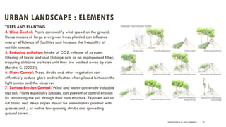 URBAN LANDSCAPE : ELEMENTS
PRESENTATION BY AR. GEEVA CHANDANA | 29
TREES AND PLANTING
4. Wind Control: Plants can modify wind speed on the ground.
Dense masses of large evergreen trees planted can influence
energy efficiency of facilities and increase the liveability of
outside spaces.
5. Reducing pollution: Intake of CO2, release of oxygen,
filtering of toxins and dust (foliage acts as an impingement filter,
trapping airborne particles until they are washed away by rain
(Borcke, C. (2003)).
6. Glare Control: Trees, shrubs and other vegetation can
effectively reduce glare and reflection when placed between the
light source and the observer.
7. Surface Erosion Control: Wind and water can erode valuable
top soil. Plants especially grasses, can prevent or control erosion
by stabilizing the soil through their root structure. Exposed soil on
cut banks and steep slopes should be immediately planted with
grasses and / or native low-growing shrubs and spreading
ground covers.
 