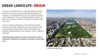 URBAN LANDSCAPE: ORIGIN
PRESENTATION BY AR. GEEVA CHANDANA | 3
CENTRAL PARK, NEW YORK
The Urban Landscape term is an old concept that has always
existed for many years with the origin and development of
cities, but as a specialized term in the late nineteenth century,
with the design and actions of Frederick Olmsted (1863), the
father of landscape architecture in relation to American cities
was raised.
It can be said the contemporary urban landscape includes
dynamic and flexible relationships; layering, congestion and
the landscapes interpenetration make an unbounded and
undefined spatial-temporal urban continuity which is difficult to
distinguish.
Urban landscape includes all areas and functions such as
residential, institutional, commercial, industrial, cultural land
uses.
 