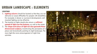 URBAN LANDSCAPE : ELEMENTS
PRESENTATION BY AR. GEEVA CHANDANA | 31
LIGHTING
1. Lighting columns should be located so that they are not
obtrusive or cause difficulties for people with disabilities.
For example, in denser or courtyard developments wall
mounted lighting can be effective.
2. The location of lights should also ensure a sufficient
spread of light over the footway, as well as the street.
3. The shape and colour of light can also generate three-
dimensional sculpture, transforming the perception of a
place and dramatically painting its night landscape. The
more light-the more encouragement of night time
activities
 