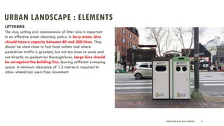 URBAN LANDSCAPE : ELEMENTS
PRESENTATION BY AR. GEEVA CHANDANA | 32
LITTERBINS
The size, setting and maintenance of litter bins is important
in an effective street cleansing policy. In busy areas, bins
should have a capacity between 80 and 200 litres. They
should be sited close to fast food outlets and where
pedestrian traffic is greatest, but not too close to seats and
not directly on pedestrian thoroughfares. Large bins should
be set against the building line, leaving sufficient sweeping
space. A minimum clearance of 1.5 metres is required to
allow wheelchair users free movement.
 