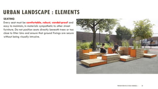 URBAN LANDSCAPE : ELEMENTS
PRESENTATION BY AR. GEEVA CHANDANA | 34
SEATING
Every seat must be comfortable, robust, vandal-proof and
easy to maintain, in materials sympathetic to other street
furniture. Do not position seats directly beneath trees or too
close to litter bins and ensure that ground fixings are secure
without being visually intrusive.
 
