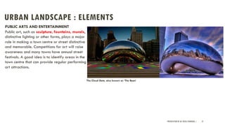 URBAN LANDSCAPE : ELEMENTS
PRESENTATION BY AR. GEEVA CHANDANA | 37
PUBLIC ARTS AND ENTERTAINMENT
Public art, such as sculpture, fountains, murals,
distinctive lighting or other forms, plays a major
role in making a town centre or street distinctive
and memorable. Competitions for art will raise
awareness and many towns have annual street
festivals. A good idea is to identify areas in the
town centre that can provide regular performing
art attractions.
The Cloud Gate, also known as ‘The Bean’
 