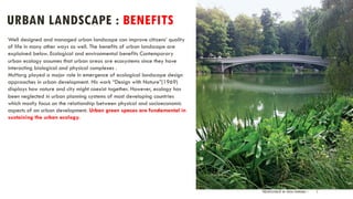 URBAN LANDSCAPE : BENEFITS
PRESENTATION BY AR. GEEVA CHANDANA | 5
Well designed and managed urban landscape can improve citizens’ quality
of life in many other ways as well. The benefits of urban landscape are
explained below. Ecological and environmental benefits Contemporary
urban ecology assumes that urban areas are ecosystems since they have
interacting biological and physical complexes .
McHarg played a major role in emergence of ecological landscape design
approaches in urban development. His work “Design with Nature”(1969)
displays how nature and city might coexist together. However, ecology has
been neglected in urban planning systems of most developing countries
which mostly focus on the relationship between physical and socioeconomic
aspects of an urban development. Urban green spaces are fundamental in
sustaining the urban ecology.
 