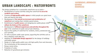 URBAN LANDSCAPE : WATERFRONTS
PRESENTATION BY AR. GEEVA CHANDANA | 51
The design guidelines for a sustainable waterfronts are as below -
• Development of various activities along the waterfront to serve the
residents and visitors,
• Creation of high-quality public spaces in which people can spend more
time and interact and shop,
• Development of the natural environment and revitalization of
waterfront and making them visitable special places,
• Establishment of public access and designing new public places which
reflects the history of the waterfront,
• Development of different experiences and activities throughout the
year in the waterfront of public and private initiatives,
• Improve the quality of waterfront for residents, visitors, commercial and
port activities,
• As well as popular public open spaces, supporting the activities such as
ferry, shipping, cruise ships etc.,
• Adoption of sustainable design approach for the design of buildings
and public spaces.
• Design of a high quality public area with high quality form and character,
• The revitalization of the commercial area,
• Energy conservation,
• Protection of water,
• Reduction of greenhouse gas emissions.
WATERFRONT : REFERENCES
EXAMPLE
EXAMPLE 02
 