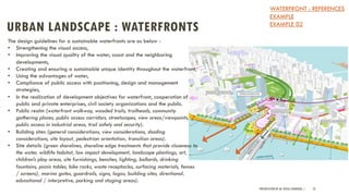 URBAN LANDSCAPE : WATERFRONTS
PRESENTATION BY AR. GEEVA CHANDANA | 52
The design guidelines for a sustainable waterfronts are as below -
• Strengthening the visual access,
• Improving the visual quality of the water, coast and the neighboring
developments,
• Creating and ensuring a sustainable unique identity throughout the waterfront,
• Using the advantages of water,
• Compliance of public access with positioning, design and management
strategies,
• In the realization of development objectives for waterfront, cooperation of
public and private enterprises, civil society organizations and the public.
• Public realm (waterfront walkway, wooded trails, trailheads, community
gathering places, public access corridors, streetscapes, view areas/viewpoints,
public access in industrial areas, trail safety and security).
• Building sites (general considerations, view considerations, shading
considerations, site layout, pedestrian orientation, transition areas).
• Site details (green shorelines, shoreline edge treatments that provide closeness to
the water, wildlife habitat, low impact development, landscape plantings, art,
children’s play areas, site furnishings, benches, lighting, bollards, drinking
fountains, picnic tables, bike racks, waste receptacles, surfacing materials, fences
/ screens), marina gates, guardrails, signs, logos, building sites, directional,
educational / interpretive, parking and staging areas).
WATERFRONT : REFERENCES
EXAMPLE
EXAMPLE 02
 