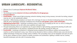 URBAN LANDSCAPE : RESIDENTIAL
PRESENTATION BY AR. GEEVA CHANDANA | 56
• Effective Use of Landscapes Improves the Home’s Value.
• Privacy
• The landscape must be inclusive in its focus and facilities for all age-groups.
• Ecological Balance
• Sustainability - ample natural light processing, extensive shading, energy saving avenues, rainwater harvesting, compost
reserves, etc. can be aesthetically added.
• Innovation - Often housing complexes are faced with a shortage of areas to introduce landscaping space on the surface.
With the aid of technology, landscape architecture has introduced roof gardens, green walls and facades.
• Highlighting the Best View - landscape architecture plays a major role in bringing out the view as well as in hiding the
unattractive elements, such as old walls, sewer pipelines and open drains.
• Through landscaping, there is an organised use of space related to right plantings, appropriate planning of paths and
shortcuts, implementation of all necessary residential formats like seating, parking for bikes, etc.
• Functionality - Landscape architecture is reshaping housing complexes by providing an outdoor environment that is
creative as well as functional in many ways. Parks can be elevated so that an ordinary children’s play area also has the
added advantage of being easy to keep watch at children. The surrounding areas can be equipped with open-air gyms
for the senior residents to have a place for healthy recreation and socialisation. Lighting is another tool for creating
beautiful landscapes and also aids in increasing safety.
 