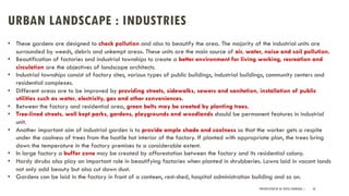 URBAN LANDSCAPE : INDUSTRIES
PRESENTATION BY AR. GEEVA CHANDANA | 62
• These gardens are designed to check pollution and also to beautify the area. The majority of the industrial units are
surrounded by weeds, debris and unkempt areas. These units are the main source of air, water, noise and soil pollution.
• Beautification of factories and industrial townships to create a better environment for living working, recreation and
circulation are the objectives of landscape architects.
• Industrial townships consist of factory sites, various types of public buildings, industrial buildings, community centers and
residential complexes.
• Different areas are to be improved by providing streets, sidewalks, sewers and sanitation, installation of public
utilities such as water, electricity, gas and other conveniences.
• Between the factory and residential area, green belts may be created by planting trees.
• Tree-lined streets, well kept parks, gardens, playgrounds and woodlands should be permanent features in industrial
unit.
• Another important aim of industrial garden is to provide ample shade and coolness so that the worker gets a respite
under the coolness of trees from the hostile hot interior of the factory. If planted with appropriate plan, the trees bring
down the temperature in the factory premises to a considerable extent.
• In large factory a buffer zone may be created by afforestation between the factory and its residential colony.
• Hardy shrubs also play an important role in beautifying factories when planted in shrubberies. Lawns laid in vacant lands
not only add beauty but also cut down dust.
• Gardens can be laid in the factory in front of a canteen, rest-shed, hospital administration building and so on.
 