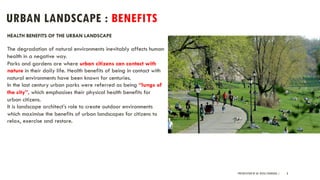 URBAN LANDSCAPE : BENEFITS
PRESENTATION BY AR. GEEVA CHANDANA | 8
HEALTH BENEFITS OF THE URBAN LANDSCAPE
The degradation of natural environments inevitably affects human
health in a negative way.
Parks and gardens are where urban citizens can contact with
nature in their daily life. Health benefits of being in contact with
natural environments have been known for centuries.
In the last century urban parks were referred as being “lungs of
the city”, which emphasises their physical health benefits for
urban citizens.
It is landscape architect’s role to create outdoor environments
which maximise the benefits of urban landscapes for citizens to
relax, exercise and restore.
 
