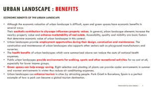 URBAN LANDSCAPE : BENEFITS
PRESENTATION BY AR. GEEVA CHANDANA | 9
ECONOMIC BENEFITS OF THE URBAN LANDSCAPE
• Although the economic valuation of urban landscape is difficult, open and green spaces have economic benefits in
several ways:
Their aesthetic contribution to cityscape influences property values. In general, urban landscape elements increase the
nearby property value and enhance marketability of real estate. Accessibility, quality and visibility are basic factors
that determine economic value of urban landscapes in this context.
• Urban landscapes provide employment opportunities during their design, construction and maintenance. The
construction and maintenance of urban landscapes also supports other sectors such as playground manufacturers and
nurseries.
• The health benefits of urban landscapes which were summarized above can reduce the costs of national health
expenses.
• Public urban landscapes provide environments for walking, sports and other recreational activities for no cost at all,
especially for lower income groups.
• Green spaces can help energy saving. Right selection and planting of plants can provide cooler environments in summer
and warmer environments in winter thus reduce air conditioning expenses.
• Urban landscapes can enhance tourism in cities by attracting people. Park Güell in Barcelona, Spain is a perfect
example of how a park can become a global tourism destination.
 
