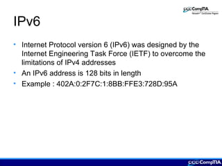 IPv6
• Internet Protocol version 6 (IPv6) was designed by the
Internet Engineering Task Force (IETF) to overcome the
limitations of IPv4 addresses
• An IPv6 address is 128 bits in length
• Example : 402A:0:2F7C:1:8BB:FFE3:728D:95A
 