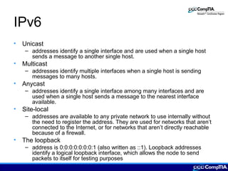 IPv6
• Unicast
– addresses identify a single interface and are used when a single host
sends a message to another single host.
• Multicast
– addresses identify multiple interfaces when a single host is sending
messages to many hosts.
• Anycast
– addresses identify a single interface among many interfaces and are
used when a single host sends a message to the nearest interface
available.
• Site-local
– addresses are available to any private network to use internally without
the need to register the address. They are used for networks that aren’t
connected to the Internet, or for networks that aren’t directly reachable
because of a firewall.
• The loopback
– address is 0:0:0:0:0:0:0:1 (also written as ::1). Loopback addresses
identify a logical loopback interface, which allows the node to send
packets to itself for testing purposes
 