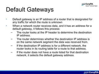 Default Gateways
• Default gateway is an IP address of a router that is designated for
any traffic for which the route is unknown
• When a network router receives data, and it has an address for a
default gateway, it follows this process:
– The router looks at the IP header to determine the destination
IP address.
– The router determines whether the destination IP address is
on the same network segment the data was received from.
– If the destination IP address is for a different network, the
router looks in its routing table for a route to that address.
– If the router does not have a route listed for that destination
network, it selects the default gateway address.
 