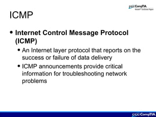 ICMP
• Internet Control Message Protocol
(ICMP)
• An Internet layer protocol that reports on the
success or failure of data delivery
• ICMP announcements provide critical
information for troubleshooting network
problems
 