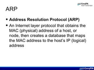 ARP
• Address Resolution Protocol (ARP)
• An Internet layer protocol that obtains the
MAC (physical) address of a host, or
node, then creates a database that maps
the MAC address to the host’s IP (logical)
address
 