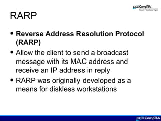 RARP
• Reverse Address Resolution Protocol
(RARP)
• Allow the client to send a broadcast
message with its MAC address and
receive an IP address in reply
• RARP was originally developed as a
means for diskless workstations
 