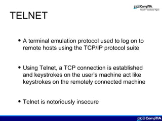 TELNET
• A terminal emulation protocol used to log on to
remote hosts using the TCP/IP protocol suite
• Using Telnet, a TCP connection is established
and keystrokes on the user’s machine act like
keystrokes on the remotely connected machine
• Telnet is notoriously insecure
 