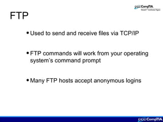 FTP
•Used to send and receive files via TCP/IP
•FTP commands will work from your operating
system’s command prompt
•Many FTP hosts accept anonymous logins
 