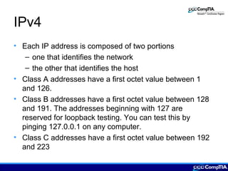 IPv4
• Each IP address is composed of two portions
– one that identifies the network
– the other that identifies the host
• Class A addresses have a first octet value between 1
and 126.
• Class B addresses have a first octet value between 128
and 191. The addresses beginning with 127 are
reserved for loopback testing. You can test this by
pinging 127.0.0.1 on any computer.
• Class C addresses have a first octet value between 192
and 223
 