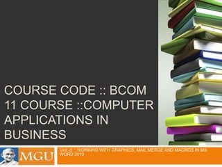 COURSE CODE :: BCOM
11 COURSE ::COMPUTER
APPLICATIONS IN
BUSINESS
Unit -5 :: WORKING WITH GRAPHICS, MAIL MERGE AND MACROS IN MS
WORD 2010

 