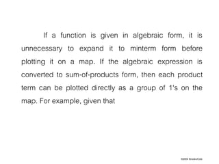 ©2004 Brooks/Cole
If a function is given in algebraic form, it is
unnecessary to expand it to minterm form before
plotting it on a map. If the algebraic expression is
converted to sum-of-products form, then each product
term can be plotted directly as a group of 1's on the
map. For example, given that
 