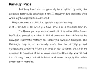 ©2004 Brooks/Cole
Switching functions can generally be simplified by using the
algebraic techniques described in Unit 3. However, two problems arise
when algebraic procedures are used:
1. The procedures are difficult to apply in a systematic way.
2. It is difficult to tell when you have arrived at a minimum solution.
The Karnaugh map method studied in this unit and the Quine-
McCluskev procedure studied in Unit 6 overcome these difficulties by
providing systematic methods for simplifying switching functions. The
Karnaugh map is an especially useful tool for simplifying and
manipulating switching functions of three or four variables, but it can be
extended to functions of five or more variables. Generally, you will find
the Karnaugh map method is faster and easier to apply than other
simplification methods.
Karnaugh Maps
 