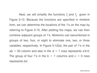 ©2004 Brooks/Cole
Next, we will simplify the functions f1 and f2 given in
Figure 5-12. Because the functions are specified in minterm
form, we can determine the locations of the 1's on the map by
referring to Figure 5-10. After plotting the maps, we can then
combine adjacent groups of 1's. Minterms can becombined in
groups of two, four, or eight to eliminate one, two, or three
variables, respectively. In Figure 5-12(a), the pair of 1's in the
ab = 00 column and also in the d = 1 rows represents a'b'd.
The group of four 1's in the b = 1 columns and c = 0 rows
represents be'.
 