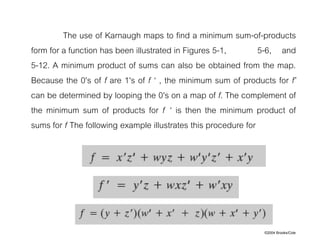 ©2004 Brooks/Cole
The use of Karnaugh maps to find a minimum sum-of-products
form for a function has been illustrated in Figures 5-1, 5-6, and
5-12. A minimum product of sums can also be obtained from the map.
Because the 0's of f are 1's of f ‘ , the minimum sum of products for f’
can be determined by looping the 0's on a map of f. The complement of
the minimum sum of products for f ‘ is then the minimum product of
sums for f The following example illustrates this procedure for
 