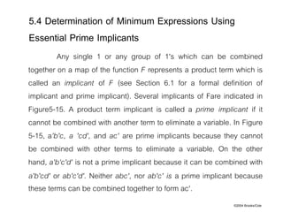 ©2004 Brooks/Cole
Any single 1 or any group of 1's which can be combined
together on a map of the function F represents a product term which is
called an implicant of F (see Section 6.1 for a formal definition of
implicant and prime implicant). Several implicants of Fare indicated in
Figure5-15. A product term implicant is called a prime implicant if it
cannot be combined with another term to eliminate a variable. In Figure
5-15, a'b'c, a 'cd', and ac' are prime implicants because they cannot
be combined with other terms to eliminate a variable. On the other
hand, a'b‘c'd' is not a prime implicant because it can be combined with
a'b'cd' or ab'c'd'. Neither abc', nor ab'c' is a prime implicant because
these terms can be combined together to form ac'.
5.4 Determination of Minimum Expressions Using
Essential Prime Implicants
 