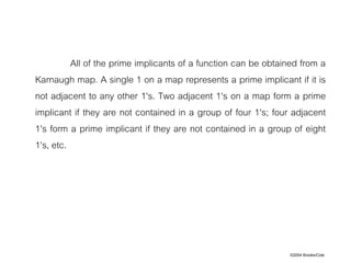 ©2004 Brooks/Cole
All of the prime implicants of a function can be obtained from a
Karnaugh map. A single 1 on a map represents a prime implicant if it is
not adjacent to any other 1's. Two adjacent 1's on a map form a prime
implicant if they are not contained in a group of four 1's; four adjacent
1's form a prime implicant if they are not contained in a group of eight
1's, etc.
 