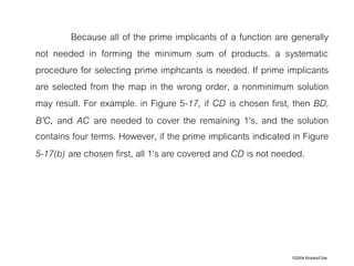 ©2004 Brooks/Cole
Because all of the prime implicants of a function are generally
not needed in forming the minimum sum of products. a systematic
procedure for selecting prime imphcants is needed. If prime implicants
are selected from the map in the wrong order, a nonminimum solution
may result. For example. in Figure 5-17, if CD is chosen first, then BD,
B'C, and AC are needed to cover the remaining 1's, and the solution
contains four terms. However, if the prime implicants indicated in Figure
5-17(b) are chosen first, all 1's are covered and CD is not needed.
 