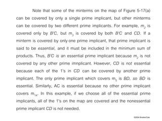 ©2004 Brooks/Cole
Note that some of the minterms on the map of Figure 5-17(a)
can be covered by only a single prime implicant, but other minterms
can be covered by two different prime implicants. For example, m2 is
covered only by B'C, but m3 is covered by both B'C and CD. If a
minterm is covered by only one prime implicant, that prime implicant is
said to be essential, and it must be included in the minimum sum of
products. Thus, B'C is an essential prime implicant because m2 is not
covered by any other prime imnplicant. However, CD is not essential
because each of the 1's in CD can be covered by another prime
implicant. The only prime implicant which covers m5 is BD, so BD is
essential. Similarly, AC is essential because no other prime implicant
covers m14. In this example, if we choose all of the essential prime
implicants, all of the 1's on the map are covered and the nonessential
prime implicant CD is not needed.
 