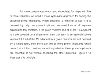 ©2004 Brooks/Cole
For more complicated maps, and especially, for maps with five
or more variables, we need a more systematic approach for finding the
essential prime implicants. When checking a minterm to see if it is
covered by only one prime implicant, we must look at all squares
adjacent to that minterm. If the given minterm and all of the 1's adjacent
to it are covered by a single term, then that term is an essential prime
implicant.1 If all of the 1's adjacent to a given minterm are not covered
by a single term, then there are two or more prime implicants which
cover that minterm, and we cannot say whether these prime implicants
are essential or not without checking the other minterms. Figure 5-18
illustrates this principle.
 