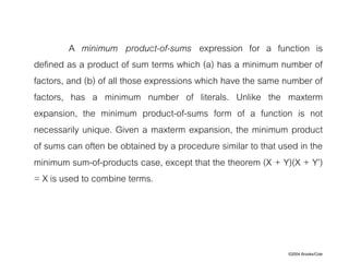©2004 Brooks/Cole
A minimum product-of-sums expression for a function is
defined as a product of sum terms which (a) has a minimum number of
factors, and (b) of all those expressions which have the same number of
factors, has a minimum number of literals. Unlike the maxterm
expansion, the minimum product-of-sums form of a function is not
necessarily unique. Given a maxterm expansion, the minimum product
of sums can often be obtained by a procedure similar to that used in the
minimum sum-of-products case, except that the theorem (X + Y)(X + Y’)
= X is used to combine terms.
 