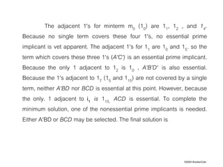 ©2004 Brooks/Cole
The adjacent 1's for minterm m0 (10) are 11, 12 , and 14.
Because no single term covers these four 1's, no essential prime
implicant is vet apparent. The adjacent 1's for 11 are 10 and 15. so the
term which covers these three 1's (A'C') is an essential prime implicant.
Because the only 1 adjacent to 12 is 10 , A'B'D' is also essential.
Because the 1's adjacent to 17 (15 and 115) are not covered by a single
term, neither A'BD nor BCD is essential at this point. However, because
the only. 1 adjacent to i1 is 115, ACD is essential. To complete the
minimum solution, one of the nonessential prime implicants is needed.
Either A'BD or BCD may be selected. The final solution is
 