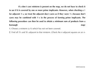 ©2004 Brooks/Cole
If a don't care minterm is present on the map, we do not have to check it
to see if it is covered by one or more prime implicants. However, when checking a 1
for adjacent 1's, we treat the adjacent don't cares as if they, were 1's because don‘t
cares may be combined with 1's in the process of forming prime implicants. The
following procedure can then be used to obtain a minimum sum of products from a
Karnaugh map:
1. Choose a minterm (a 1) which has not vet been covered.
2. Find all 1's and X's adjacent to that minterm. (Check the n adjacent squares on an n-
 