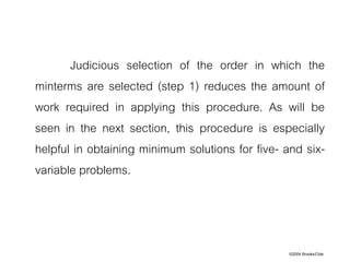 ©2004 Brooks/Cole
Judicious selection of the order in which the
minterms are selected (step 1) reduces the amount of
work required in applying this procedure. As will be
seen in the next section, this procedure is especially
helpful in obtaining minimum solutions for five- and six-
variable problems.
 