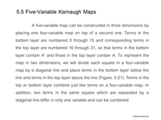 ©2004 Brooks/Cole
A five-variable map can be constructed in three dimensions by
placing one four-variable map on top of a second one. Terms in the
bottom layer are numbered 0 through 15 and corresponding terms in
the top layer are numbered 16 through 31, so that terms in the bottom
layer contain A' and those in the top layer contain A. To represent the
map in two dimensions, we will divide each square in a four-variable
map by a diagonal line and place terms in the bottom layer below the
line and terms in the top layer above the line (Figure. 5-21). Terms in the
top or bottom layer combine just like terms on a four-variable map. In
addition, two terms in the same square which are separated by a
diagonal line differ in only one variable and can be combined.
5.5 Five-Variable Karnaugh Maps
 