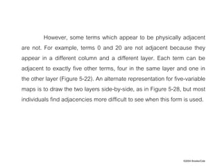 ©2004 Brooks/Cole
However, some terms which appear to be physically adjacent
are not. For example, terms 0 and 20 are not adjacent because they
appear in a different column and a different layer. Each term can be
adjacent to exactly five other terms, four in the same layer and one in
the other layer (Figure 5-22). An alternate representation for five-variable
maps is to draw the two layers side-by-side, as in Figure 5-28, but most
individuals find adjacencies more difficult to see when this form is used.
 
