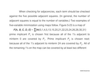 ©2004 Brooks/Cole
When checking for adjacencies, each term should be checked
against the five possible adjacent squares. (In general, the number of
adjacent squares is equal to the number of variables.) Two examples of
five-variable minimization using maps follow. Figure 5-23 is a map of
F(A, B, C, D, E) = ∑𝑚(0,1,4,5,13,15,20,21,22,23,24,26,28,30,31)
prime implicant P1 is chosen first because all of the 1's adjacent to
minterm 0 are covered by P1. Prime impilicant P2 is chosen next:
because all of the 1's adjacent to minterm 24 are covered by P2. All of
the remaining 1's on the map can be covered by at least two different
 